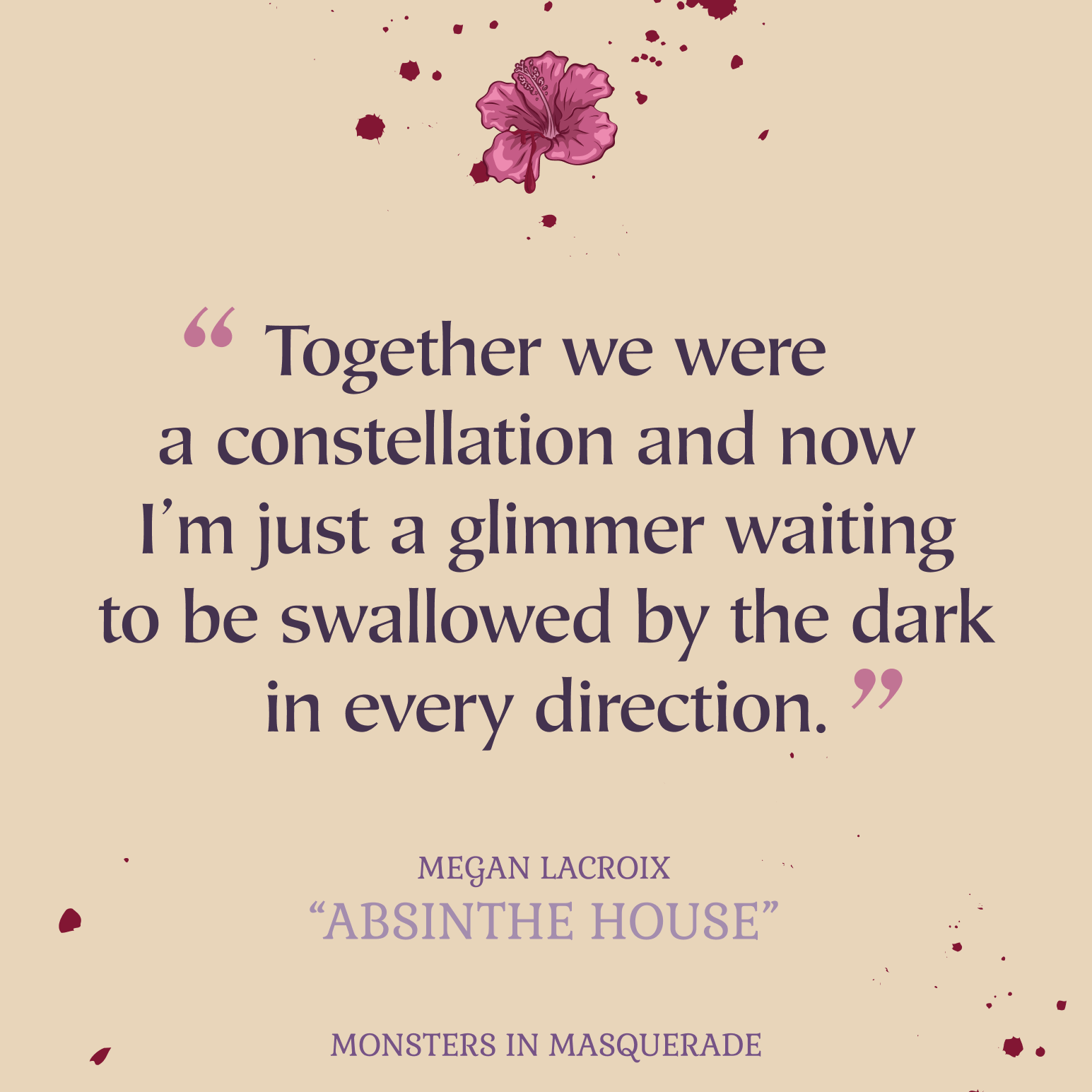 Black text with pink quotation marks reading Together we were a constellation and now I'm just a glimmer waiting to be swallowed by the dark in every direction. The text is centered on a beige background with blood splatters. A pink flower is centered at the top with blood splattered behind it. In the center at the bottom is lilac text reading MEGAN LACROIX, ABSINTHE HOUSE, MONSTERS IN MASQUERADE.