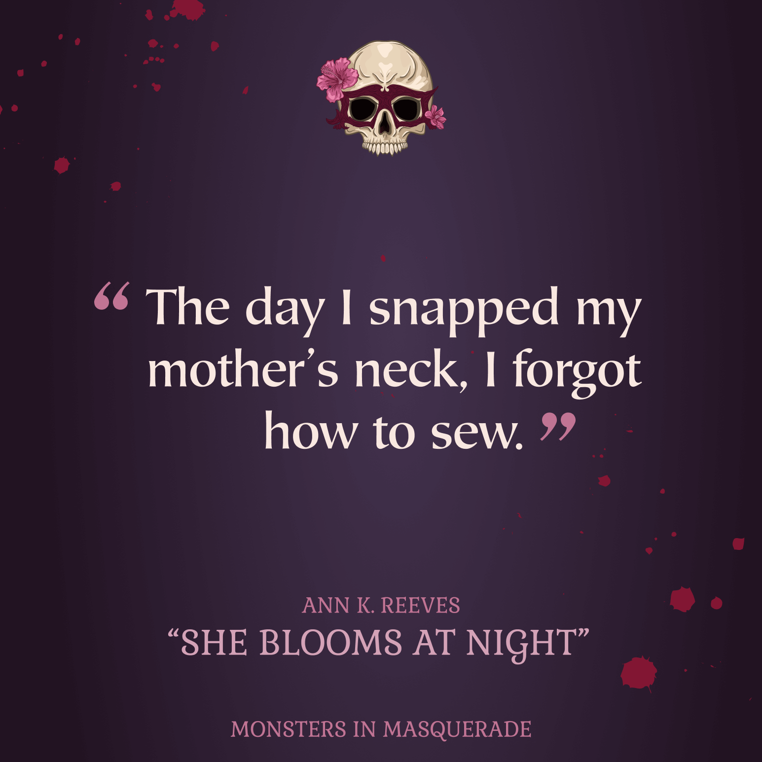White text with pink quotation marks reading The day I snapped my mother's neck, I forgot how to sew, centered on a purple background with blood splattered. A skull wearing a mask, covering its eyes with pink flowers on each side centered at the top. In the center at the bottom is pink text reading ANN K. REEVES, SHE BLOOMS AT NIGHT, MONSTERS IN MASQUERADE.